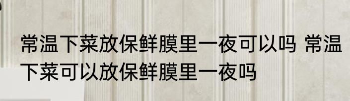 常温下菜放保鲜膜里一夜可以吗 常温下菜可以放保鲜膜里一夜吗