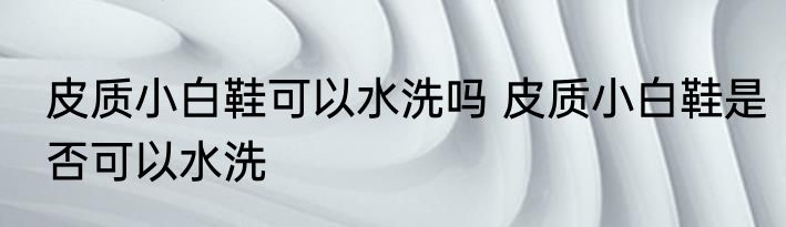 皮质小白鞋可以水洗吗 皮质小白鞋是否可以水洗