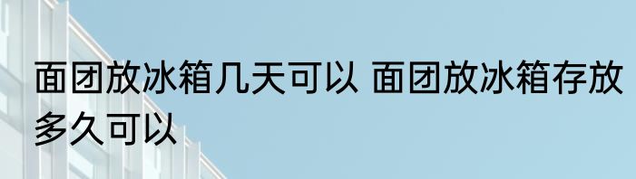 面团放冰箱几天可以 面团放冰箱存放多久可以