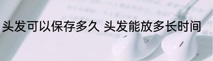 头发可以保存多久 头发能放多长时间
