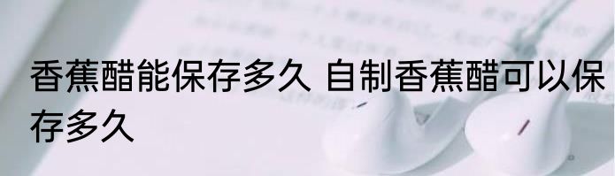 香蕉醋能保存多久 自制香蕉醋可以保存多久