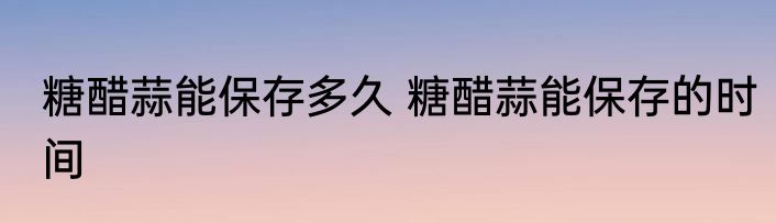 糖醋蒜能保存多久 糖醋蒜能保存的时间