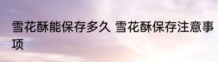 雪花酥能保存多久 雪花酥保存注意事项
