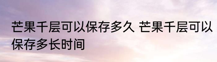 芒果千层可以保存多久 芒果千层可以保存多长时间
