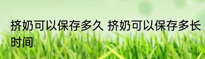 挤奶可以保存多久 挤奶可以保存多长时间