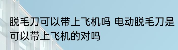 脱毛刀可以带上飞机吗 电动脱毛刀是可以带上飞机的对吗