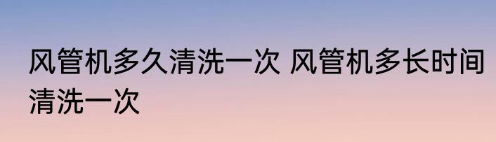风管机多久清洗一次 风管机多长时间清洗一次