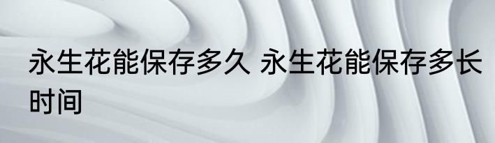 永生花能保存多久 永生花能保存多长时间