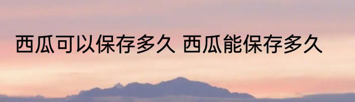 西瓜可以保存多久 西瓜能保存多久