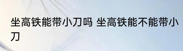 坐高铁能带小刀吗 坐高铁能不能带小刀