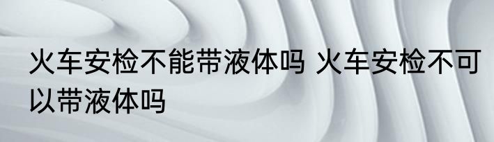 火车安检不能带液体吗 火车安检不可以带液体吗