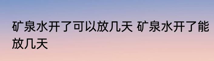 矿泉水开了可以放几天 矿泉水开了能放几天