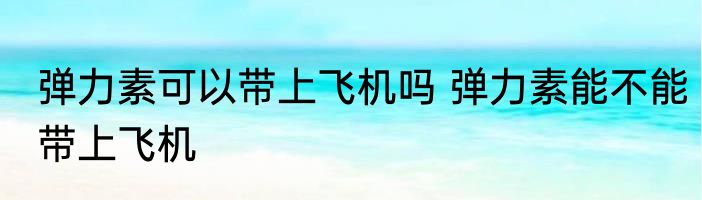 弹力素可以带上飞机吗 弹力素能不能带上飞机