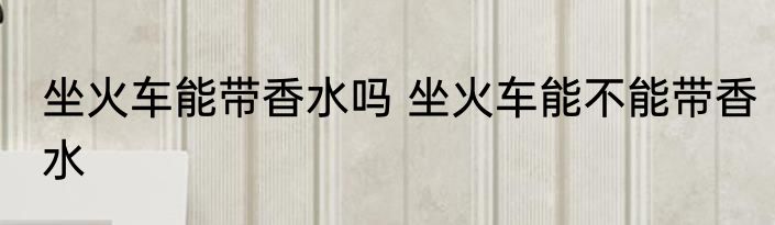 坐火车能带香水吗 坐火车能不能带香水