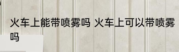 火车上能带喷雾吗 火车上可以带喷雾吗