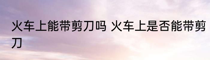 火车上能带剪刀吗 火车上是否能带剪刀