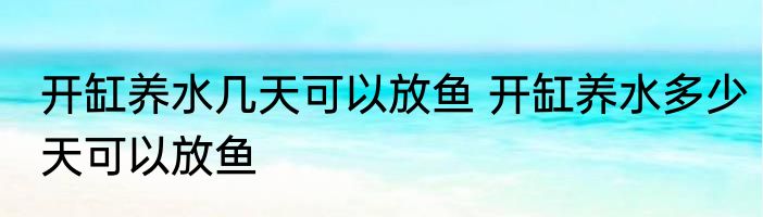 开缸养水几天可以放鱼 开缸养水多少天可以放鱼