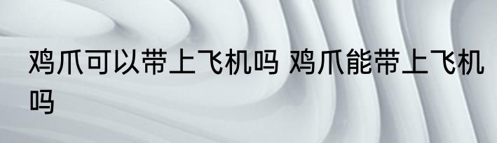 鸡爪可以带上飞机吗 鸡爪能带上飞机吗