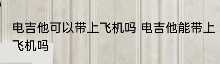 电吉他可以带上飞机吗 电吉他能带上飞机吗