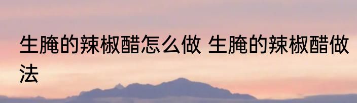 生腌的辣椒醋怎么做 生腌的辣椒醋做法