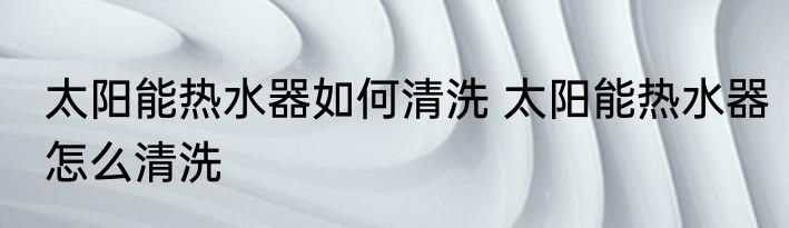 太阳能热水器如何清洗 太阳能热水器怎么清洗