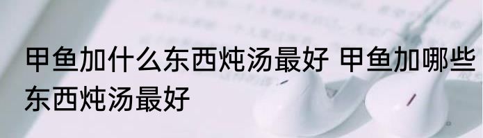 甲鱼加什么东西炖汤最好 甲鱼加哪些东西炖汤最好