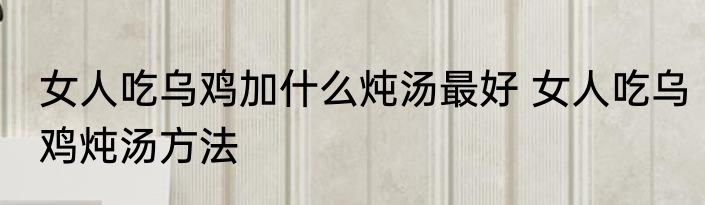 女人吃乌鸡加什么炖汤最好 女人吃乌鸡炖汤方法