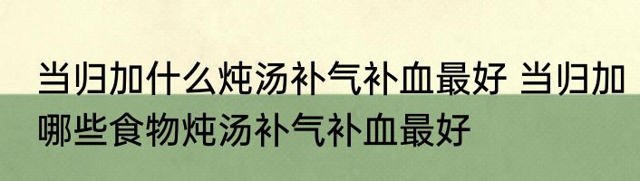 当归加什么炖汤补气补血最好 当归加哪些食物炖汤补气补血最好