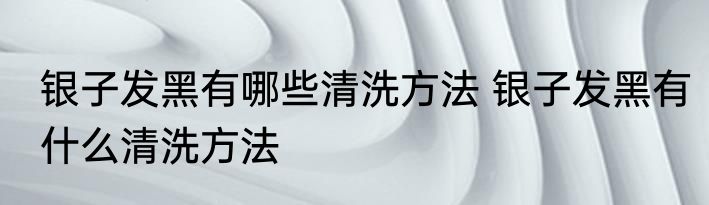 银子发黑有哪些清洗方法 银子发黑有什么清洗方法