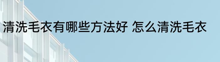 清洗毛衣有哪些方法好 怎么清洗毛衣