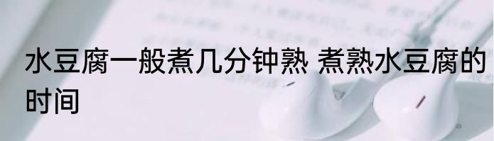 水豆腐一般煮几分钟熟 煮熟水豆腐的时间