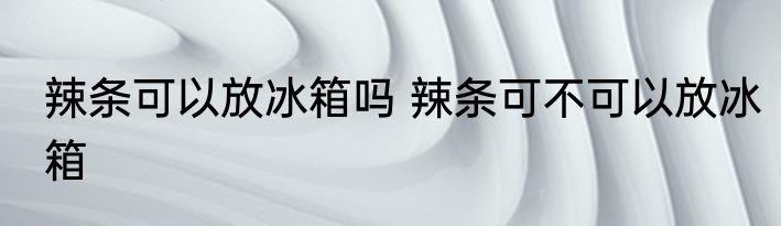 辣条可以放冰箱吗 辣条可不可以放冰箱