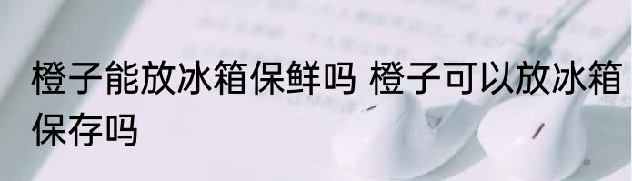 橙子能放冰箱保鲜吗 橙子可以放冰箱保存吗