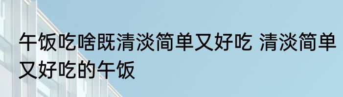 午饭吃啥既清淡简单又好吃 清淡简单又好吃的午饭