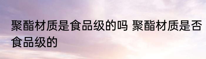 聚酯材质是食品级的吗 聚酯材质是否食品级的