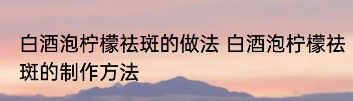 白酒泡柠檬祛斑的做法 白酒泡柠檬祛斑的制作方法