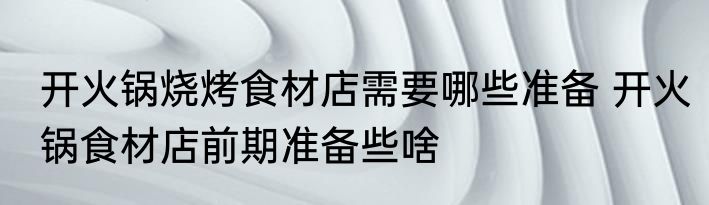 开火锅烧烤食材店需要哪些准备 开火锅食材店前期准备些啥