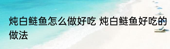 炖白鲢鱼怎么做好吃 炖白鲢鱼好吃的做法
