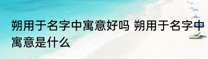 朔用于名字中寓意好吗 朔用于名字中寓意是什么
