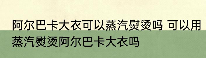 阿尔巴卡大衣可以蒸汽熨烫吗 可以用蒸汽熨烫阿尔巴卡大衣吗