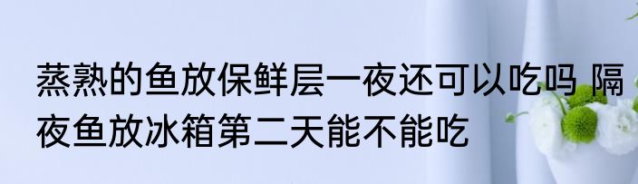 蒸熟的鱼放保鲜层一夜还可以吃吗 隔夜鱼放冰箱第二天能不能吃