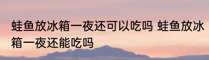 蛙鱼放冰箱一夜还可以吃吗 蛙鱼放冰箱一夜还能吃吗