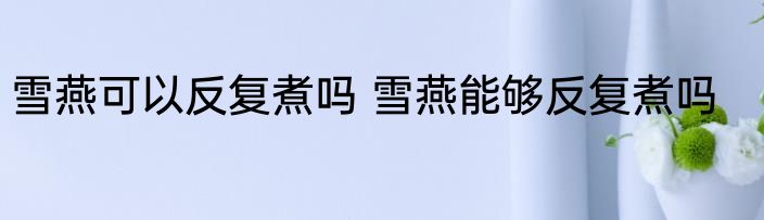 雪燕可以反复煮吗 雪燕能够反复煮吗