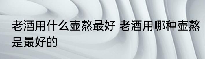 老酒用什么壶熬最好 老酒用哪种壶熬是最好的