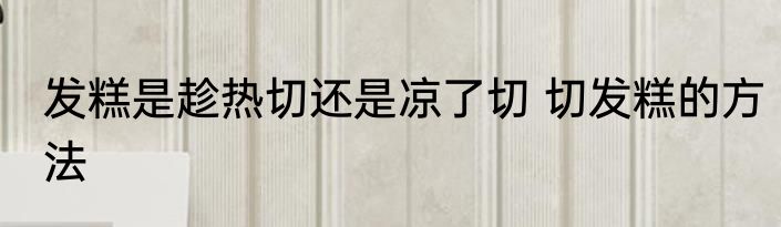发糕是趁热切还是凉了切 切发糕的方法
