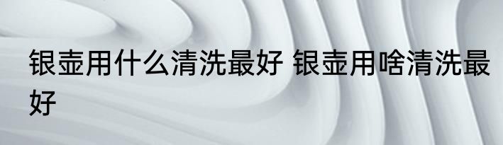 银壶用什么清洗最好 银壶用啥清洗最好