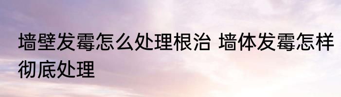 墙壁发霉怎么处理根治 墙体发霉怎样彻底处理