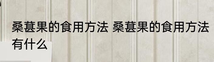 桑葚果的食用方法 桑葚果的食用方法有什么