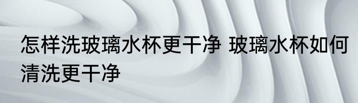 怎样洗玻璃水杯更干净 玻璃水杯如何清洗更干净