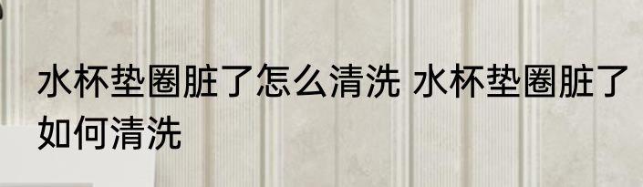 水杯垫圈脏了怎么清洗 水杯垫圈脏了如何清洗